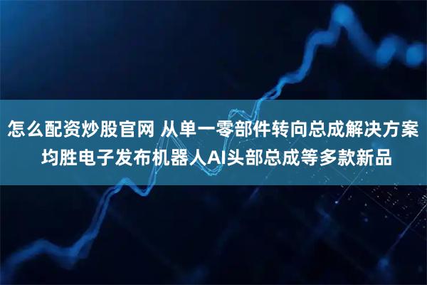 怎么配资炒股官网 从单一零部件转向总成解决方案 均胜电子发布机器人AI头部总成等多款新品