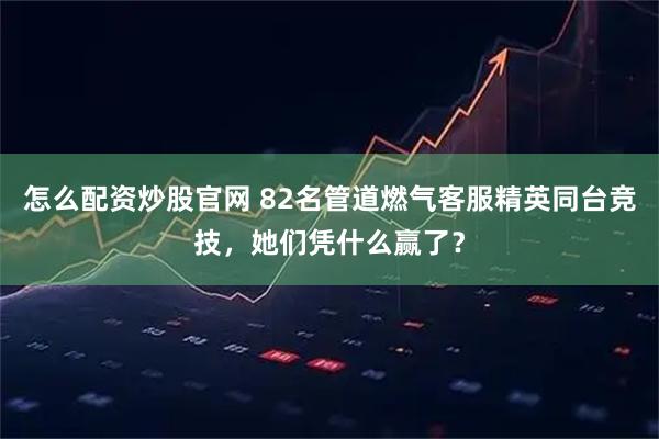 怎么配资炒股官网 82名管道燃气客服精英同台竞技，她们凭什么赢了？