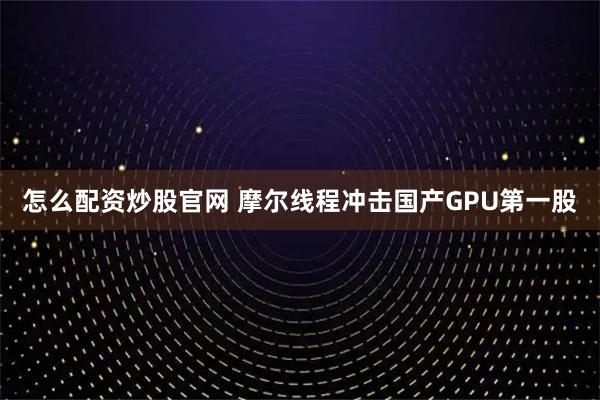 怎么配资炒股官网 摩尔线程冲击国产GPU第一股