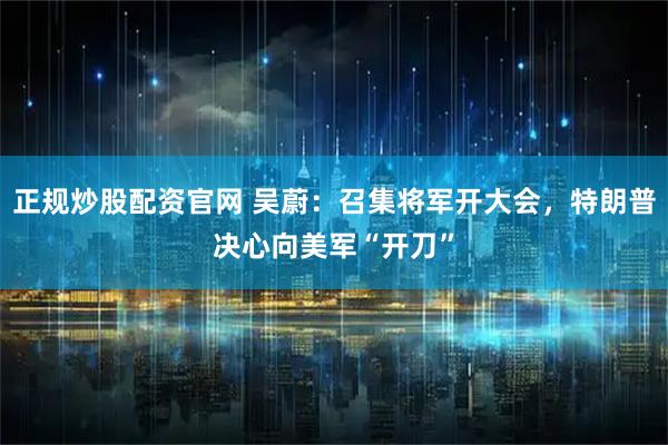 正规炒股配资官网 吴蔚：召集将军开大会，特朗普决心向美军“开刀”