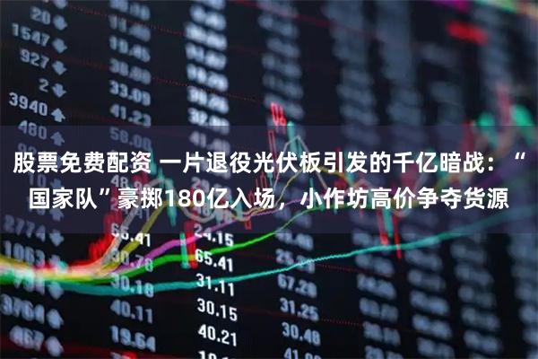 股票免费配资 一片退役光伏板引发的千亿暗战：“国家队”豪掷180亿入场，小作坊高价争夺货源