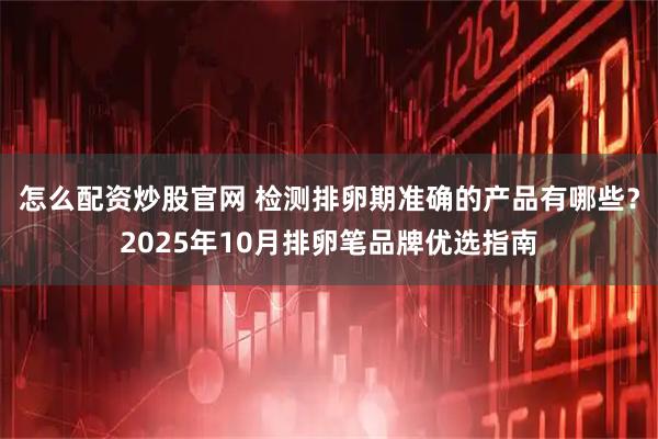 怎么配资炒股官网 检测排卵期准确的产品有哪些？2025年10月排卵笔品牌优选指南