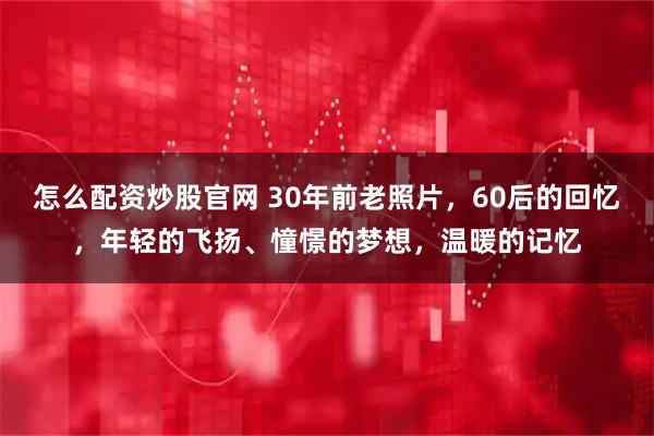 怎么配资炒股官网 30年前老照片，60后的回忆，年轻的飞扬、憧憬的梦想，温暖的记忆