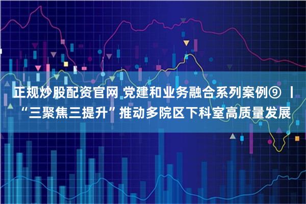正规炒股配资官网 党建和业务融合系列案例⑨ 丨 “三聚焦三提升”推动多院区下科室高质量发展