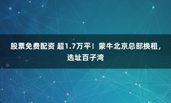 股票免费配资 超1.7万平！蒙牛北京总部换租，选址百子湾