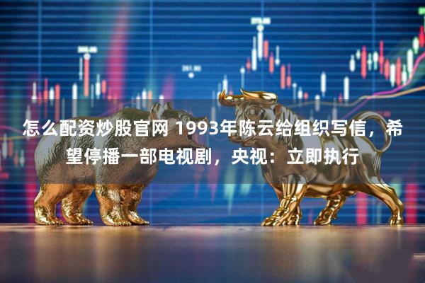 怎么配资炒股官网 1993年陈云给组织写信，希望停播一部电视剧，央视：立即执行