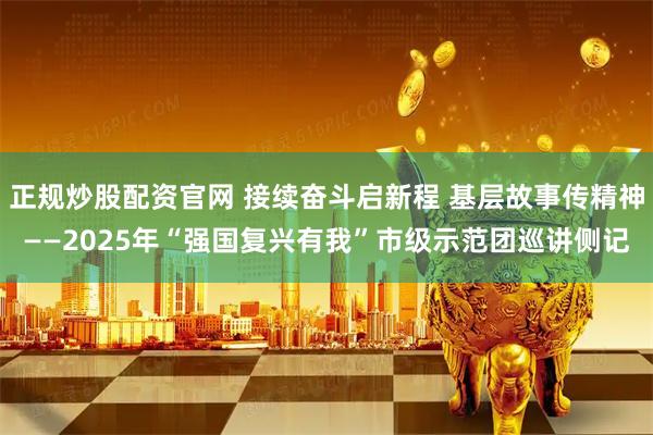 正规炒股配资官网 接续奋斗启新程 基层故事传精神——2025年“强国复兴有我”市级示范团巡讲侧记