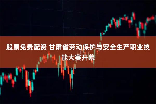 股票免费配资 甘肃省劳动保护与安全生产职业技能大赛开幕