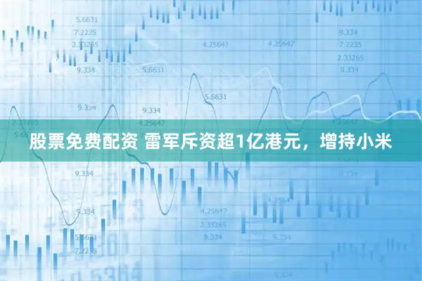 股票免费配资 雷军斥资超1亿港元，增持小米
