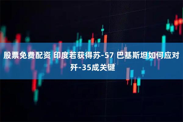 股票免费配资 印度若获得苏-57 巴基斯坦如何应对 歼-35成关键