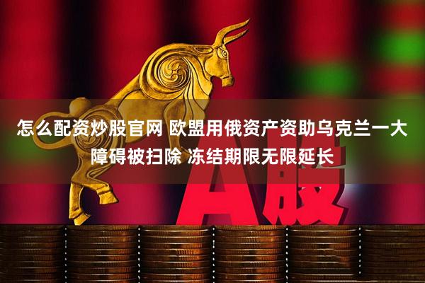 怎么配资炒股官网 欧盟用俄资产资助乌克兰一大障碍被扫除 冻结期限无限延长