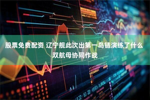 股票免费配资 辽宁舰此次出第一岛链演练了什么 双航母协同作战