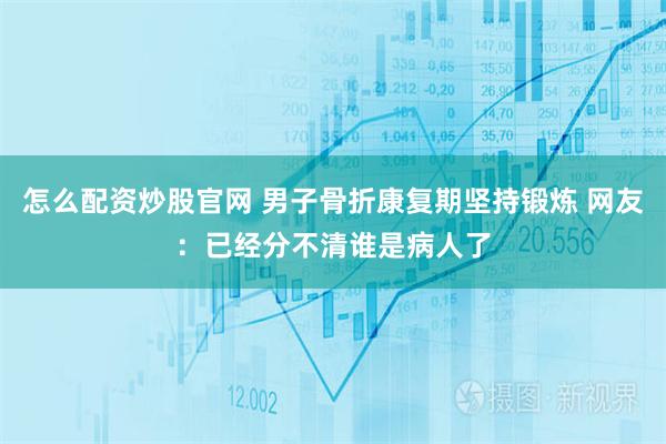 怎么配资炒股官网 男子骨折康复期坚持锻炼 网友：已经分不清谁是病人了