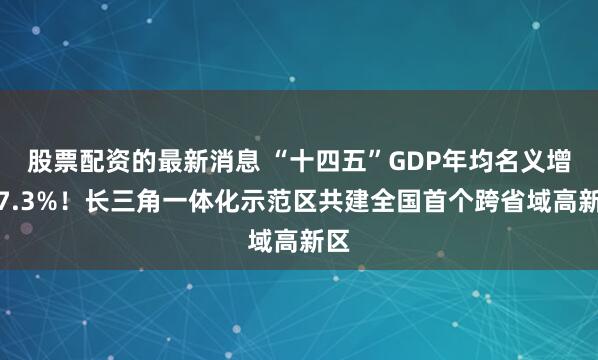 股票配资的最新消息 “十四五”GDP年均名义增速7.3%！长三角一体化示范区共建全国首个跨省域高新区