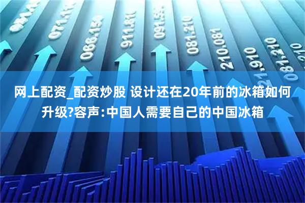 网上配资_配资炒股 设计还在20年前的冰箱如何升级?容声:中国人需要自己的中国冰箱