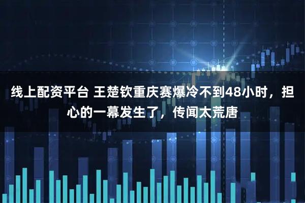 线上配资平台 王楚钦重庆赛爆冷不到48小时，担心的一幕发生了，传闻太荒唐