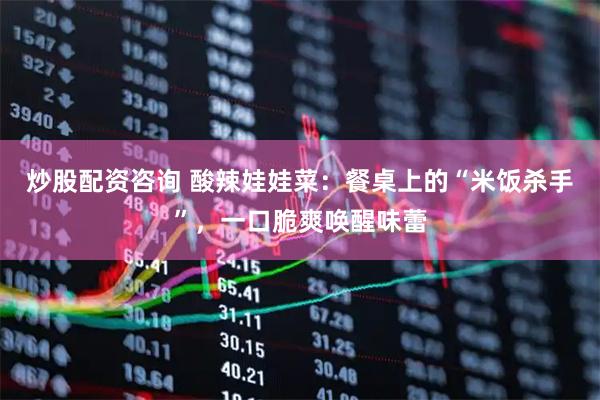 炒股配资咨询 酸辣娃娃菜:餐桌上的“米饭杀手”,一口脆爽唤醒味蕾