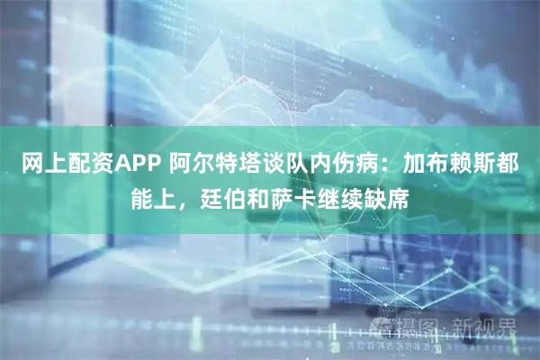 网上配资APP 阿尔特塔谈队内伤病：加布赖斯都能上，廷伯和萨卡继续缺席