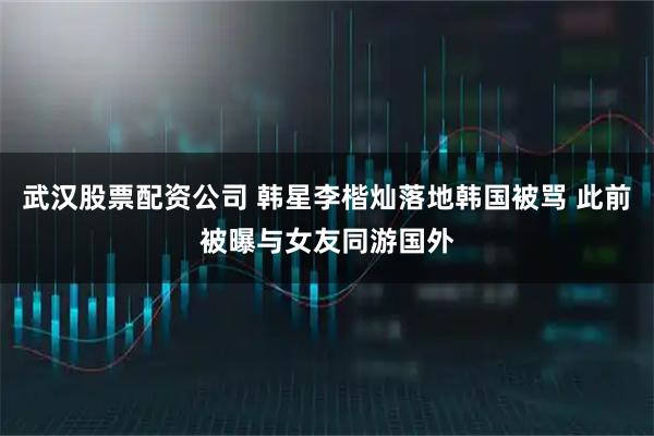 武汉股票配资公司 韩星李楷灿落地韩国被骂 此前被曝与女友同游国外