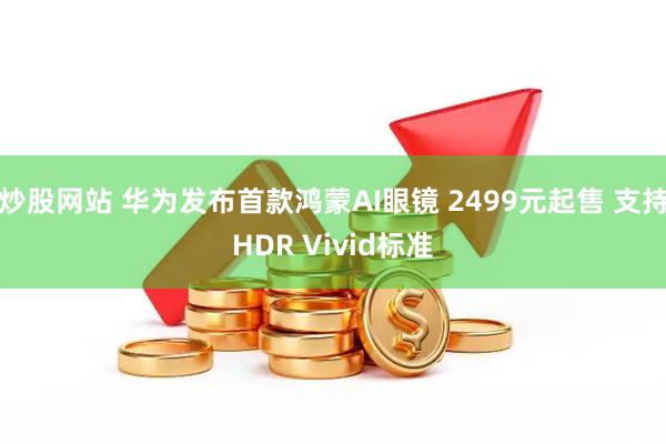 炒股网站 华为发布首款鸿蒙AI眼镜 2499元起售 支持HDR Vivid标准