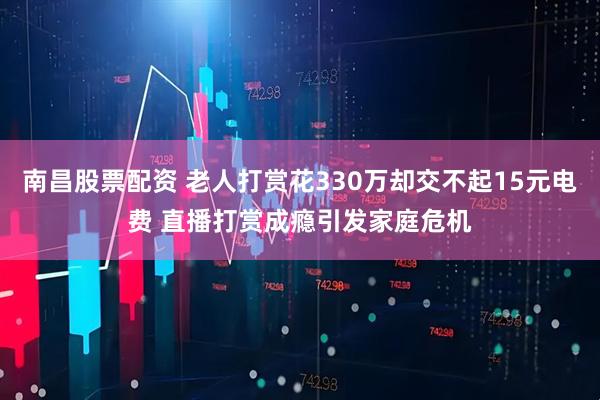 南昌股票配资 老人打赏花330万却交不起15元电费 直播打赏成瘾引发家庭危机