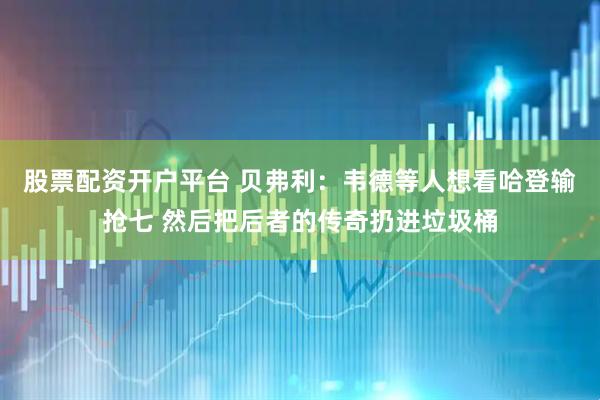 股票配资开户平台 贝弗利：韦德等人想看哈登输抢七 然后把后者的传奇扔进垃圾桶