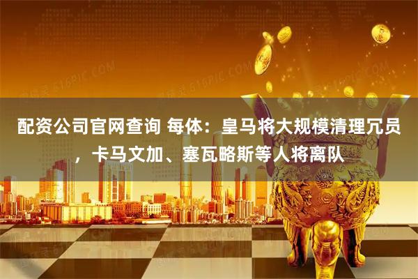 配资公司官网查询 每体：皇马将大规模清理冗员，卡马文加、塞瓦略斯等人将离队