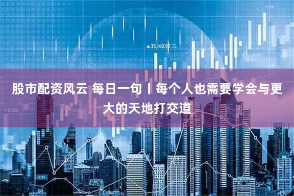 股市配资风云 每日一句丨每个人也需要学会与更大的天地打交道