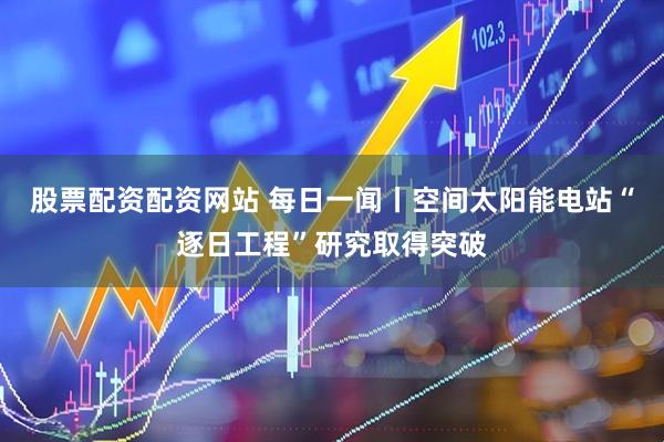股票配资配资网站 每日一闻丨空间太阳能电站“逐日工程”研究取得突破