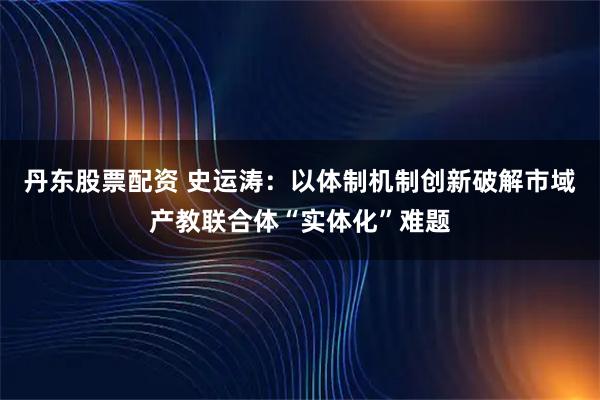 丹东股票配资 史运涛：以体制机制创新破解市域产教联合体“实体化”难题