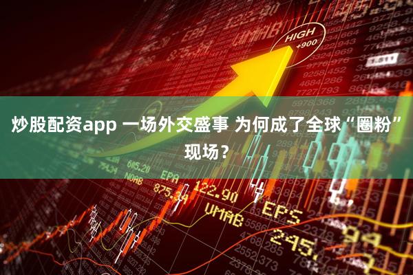 炒股配资app 一场外交盛事 为何成了全球“圈粉”现场？