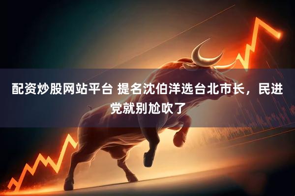 配资炒股网站平台 提名沈伯洋选台北市长，民进党就别尬吹了