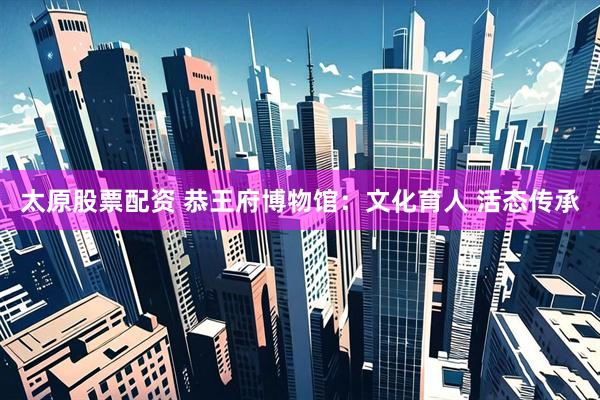 太原股票配资 恭王府博物馆：文化育人 活态传承