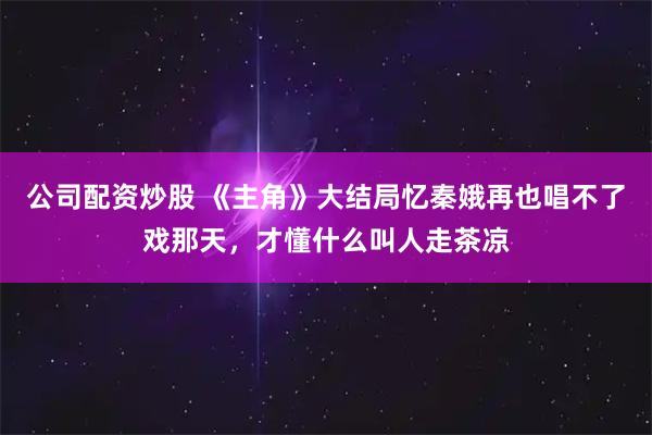 公司配资炒股 《主角》大结局忆秦娥再也唱不了戏那天,才懂什么叫人走茶凉