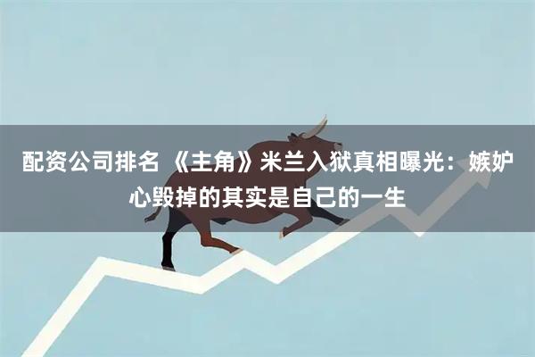 配资公司排名 《主角》米兰入狱真相曝光：嫉妒心毁掉的其实是自己的一生