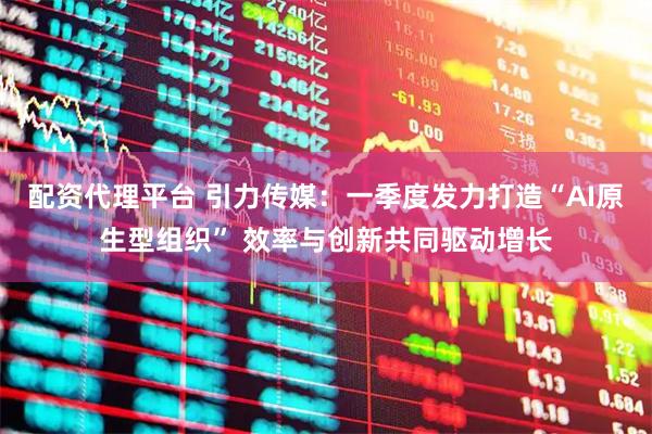 配资代理平台 引力传媒：一季度发力打造“AI原生型组织” 效率与创新共同驱动增长