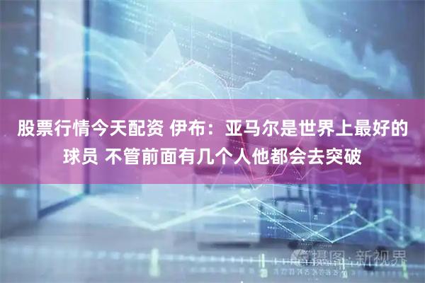股票行情今天配资 伊布：亚马尔是世界上最好的球员 不管前面有几个人他都会去突破