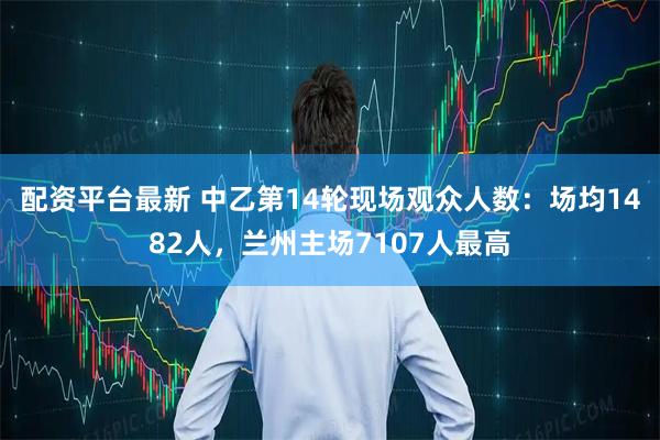 配资平台最新 中乙第14轮现场观众人数：场均1482人，兰州主场7107人最高