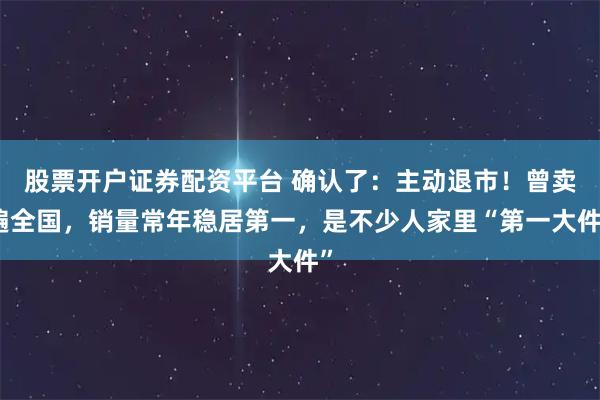 股票开户证券配资平台 确认了：主动退市！曾卖遍全国，销量常年稳居第一，是不少人家里“第一大件”