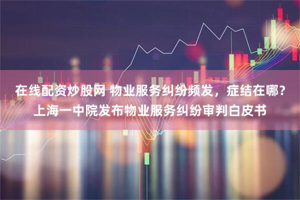 在线配资炒股网 物业服务纠纷频发，症结在哪？上海一中院发布物业服务纠纷审判白皮书