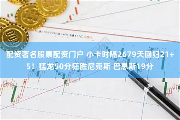 配资著名股票配资门户 小卡时隔2679天回归21+5！猛龙50分狂胜尼克斯 巴恩斯19分